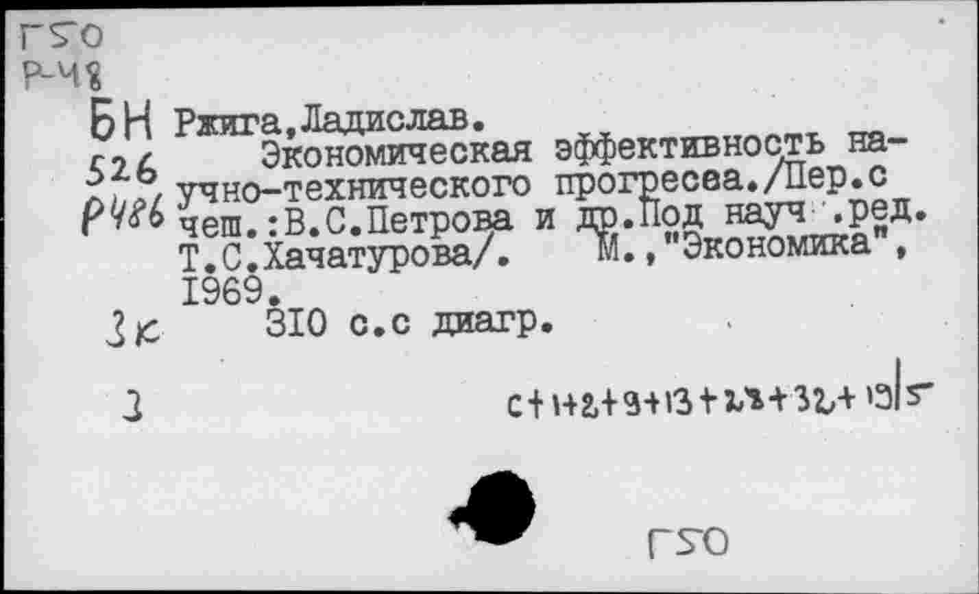 ﻿г^о
Р-Ч?
БИ Ржига,Ладислав.
г9/ Экономическая эффективность на-■?. «Г/ учно-технического прогресса./Пер.с Ру™ чеш.:В.С.Петрова и др.Под науч чред.
Т.С.Хачатурова/.	м., Экономика ,
1969
310 с.с диагр.
3	С+Н2,+9+»Э + Ч+ЗЪ+'з|г
Г^О